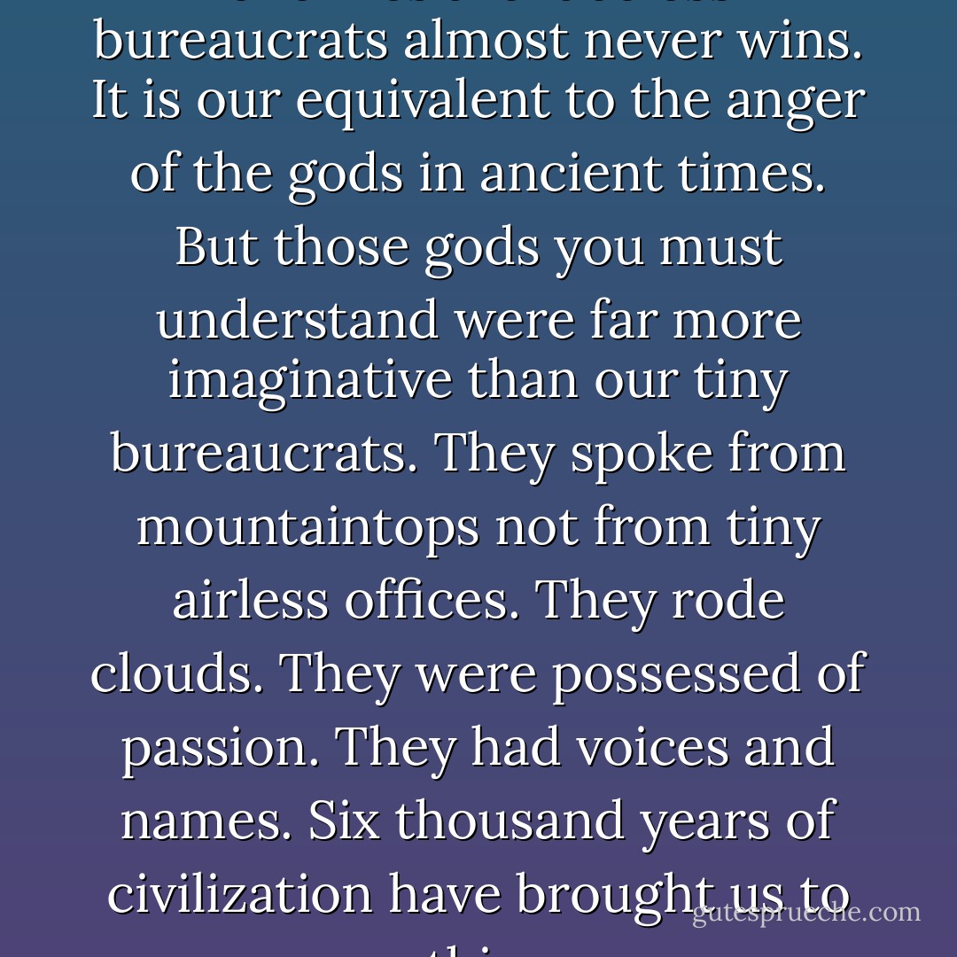 In our time... a man whose enemies are faceless bureaucrats almost never wins. It is our equivalent to the anger of the gods in ancient times. But those gods you must understand were far more imaginative than our tiny bureaucrats. They spoke from mountaintops not from tiny airless offices. They rode clouds. They were possessed of passion. They had voices and names. Six thousand years of civilization have brought us to this. - Chaim Potok