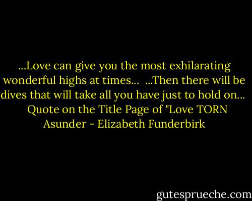 ...Love can give you the most exhilarating wonderful highs at times...<br /> ...Then there will be dives that will take all you have just to hold on...<br /> <br /> Quote on the Title Page of "Love TORN Asunder - Elizabeth Funderbirk