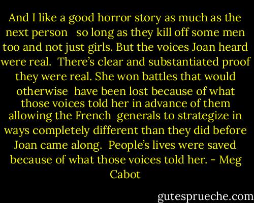 And I like a good horror story as much as the next person <br /> so long as they kill off some men too and not just girls. But the voices Joan heard were real.<br /> There’s clear and substantiated proof they were real. She won battles that would otherwise<br /> have been lost because of what those voices told her in advance of them allowing the French<br /> generals to strategize in ways completely different than they did before Joan came along.<br /> People’s lives were saved because of what those voices told her. - Meg Cabot