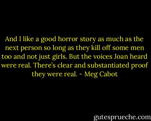 And I like a good horror story as much as the next person so long as they kill off some men too and not just girls. But the voices Joan heard were real. There’s clear and substantiated proof they were real. - Meg Cabot