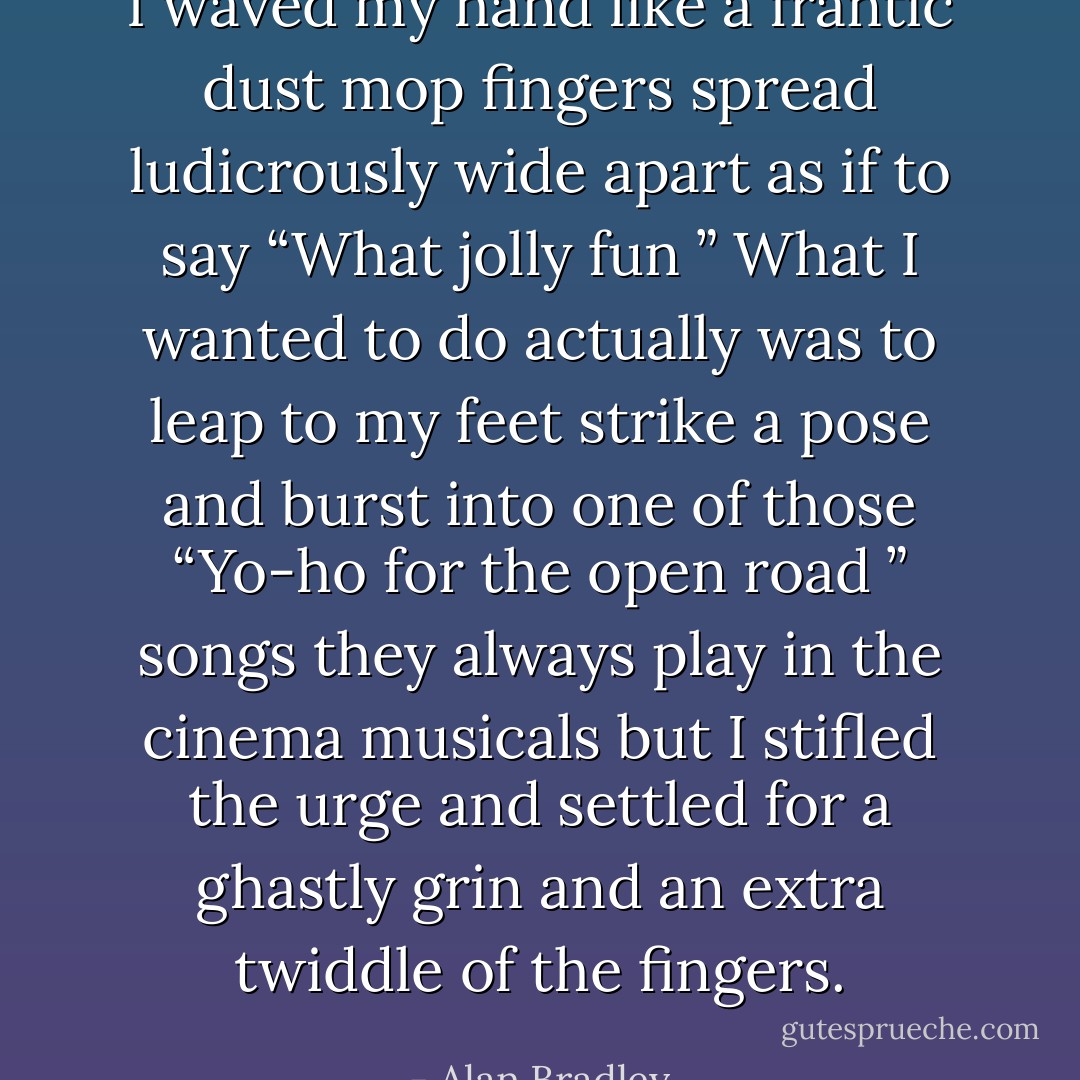 I waved my hand like a frantic dust mop fingers spread ludicrously wide apart as if to say “What jolly fun ” What I wanted to do actually was to leap to my feet strike a pose and burst into one of those “Yo-ho for the open road ” songs they always play in the cinema musicals but I stifled the urge and settled for a ghastly grin and an extra twiddle of the fingers. - Alan Bradley