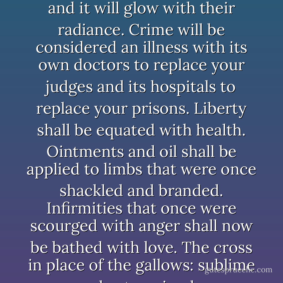 The merciful precepts of Christ will at last suffuse the Code and it will glow with their radiance. Crime will be considered an illness with its own doctors to replace your judges and its hospitals to replace your prisons. Liberty shall be equated with health. Ointments and oil shall be applied to limbs that were once shackled and branded. Infirmities that once were scourged with anger shall now be bathed with love. The cross in place of the gallows: sublime and yet so simple. - Victor Hugo