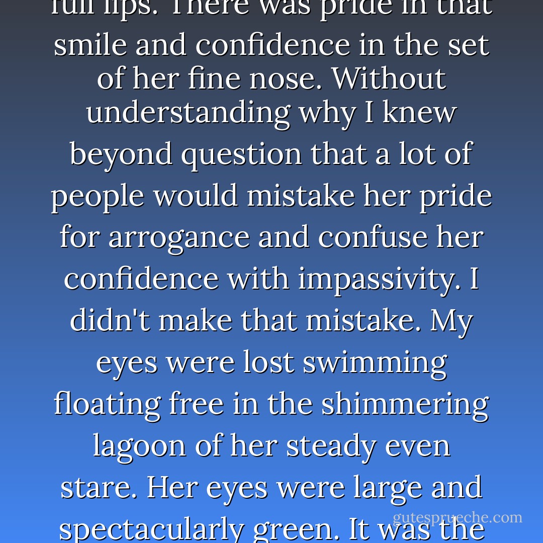 The clue to everything a man should love and fear in her was there right from the start in the ironic smile that primed and swelled the archery of her full lips. There was pride in that smile and confidence in the set of her fine nose. Without understanding why I knew beyond question that a lot of people would mistake her pride for arrogance and confuse her confidence with impassivity. I didn't make that mistake. My eyes were lost swimming floating free in the shimmering lagoon of her steady even stare. Her eyes were large and spectacularly green. It was the green that trees are in vivid dreams. It was the green that the sea would be if the sea were perfect. - Gregory David Roberts