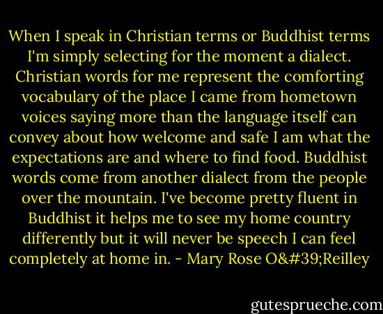 When I speak in Christian terms or Buddhist terms I'm simply selecting for the moment a dialect. Christian words for me represent the comforting vocabulary of the place I came from hometown voices saying more than the language itself can convey about how welcome and safe I am what the expectations are and where to find food. Buddhist words come from another dialect from the people over the mountain. I've become pretty fluent in Buddhist it helps me to see my home country differently but it will never be speech I can feel completely at home in. - Mary Rose O'Reilley