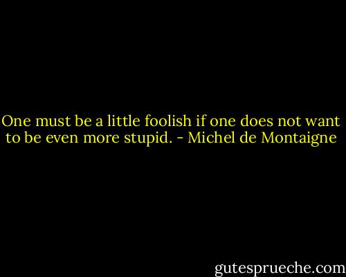 One must be a little foolish if one does not want to be even more stupid. - Michel de Montaigne