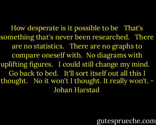 How desperate is it possible to be <br /> That's something that's never been researched. <br /> There are no statistics. <br /> There are no graphs to compare oneself with.<br /> No diagrams with uplifting figures. <br /> I could still change my mind. <br /> Go back to bed. <br /> It'll sort itself out all this I thought. <br /> No it won't I thought. It really won't. - Johan Harstad