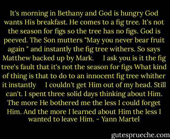 It's morning in Bethany and God is hungry God wants His breakfast. He comes to a fig tree. It's not the season for figs so the tree has no figs. God is peeved. The Son mutters "May you never bear fruit again " and instantly the fig tree withers. So says Matthew backed up by Mark. <br /> <br /> I ask you is it the fig tree's fault that it's not the season for figs What kind of thing is that to do to an innocent fig tree whither it instantly <br /> <br /> I couldn't get Him out of my head. Still can't. I spent three solid days thinking about Him. The more He bothered me the less I could forget Him. And the more I learned about Him the less I wanted to leave Him. - Yann Martel