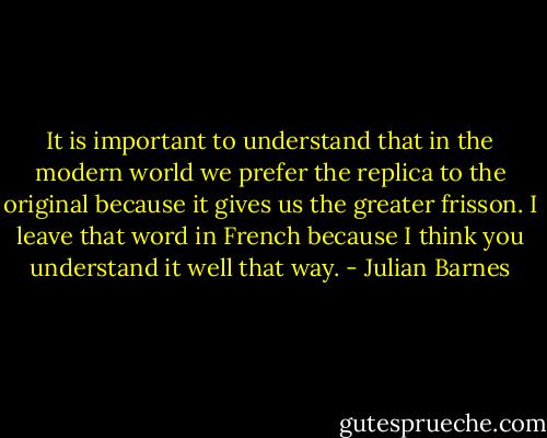 It is important to understand that in the modern world we prefer the replica to the original because it gives us the greater frisson. I leave that word in French because I think you understand it well that way. - Julian Barnes