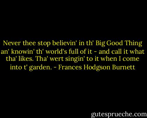 Never thee stop believin' in th' Big Good Thing an' knowin' th' world's full of it - and call it what tha' likes. Tha' wert singin' to it when I come into t' garden. - Frances Hodgson Burnett