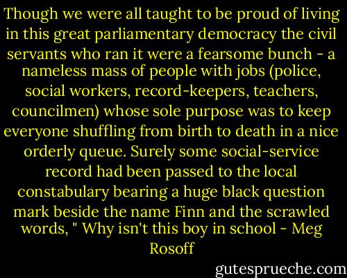 Though we were all taught to be proud of living in this great parliamentary democracy the civil servants who ran it were a fearsome bunch - a nameless mass of people with jobs (police, social workers, record-keepers, teachers, councilmen) whose sole purpose was to keep everyone shuffling from birth to death in a nice orderly queue. Surely some social-service record had been passed to the local constabulary bearing a huge black question mark beside the name Finn and the scrawled words, " Why isn't this boy in school - Meg Rosoff