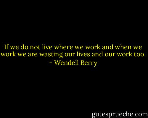 If we do not live where we work and when we work we are wasting our lives and our work too. - Wendell Berry