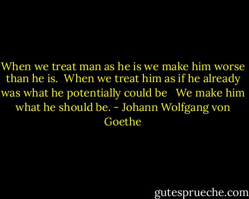 When we treat man as he is we make him worse than he is.<br /> When we treat him as if he already was what he potentially could be <br /> We make him what he should be. - Johann Wolfgang von Goethe