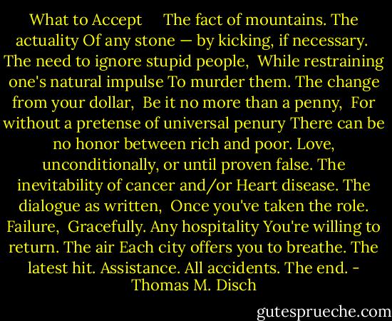 What to Accept<br /> <br /> <br />The fact of mountains. The actuality<br />Of any stone — by kicking, if necessary. <br />The need to ignore stupid people, <br />While restraining one's natural impulse<br />To murder them. The change from your dollar, <br />Be it no more than a penny, <br />For without a pretense of universal penury<br />There can be no honor between rich and poor.<br />Love, unconditionally, or until proven false.<br />The inevitability of cancer and/or<br />Heart disease. The dialogue as written, <br />Once you've taken the role. Failure, <br />Gracefully. Any hospitality<br />You're willing to return. The air<br />Each city offers you to breathe.<br />The latest hit. Assistance.<br />All accidents. The end. - Thomas M. Disch