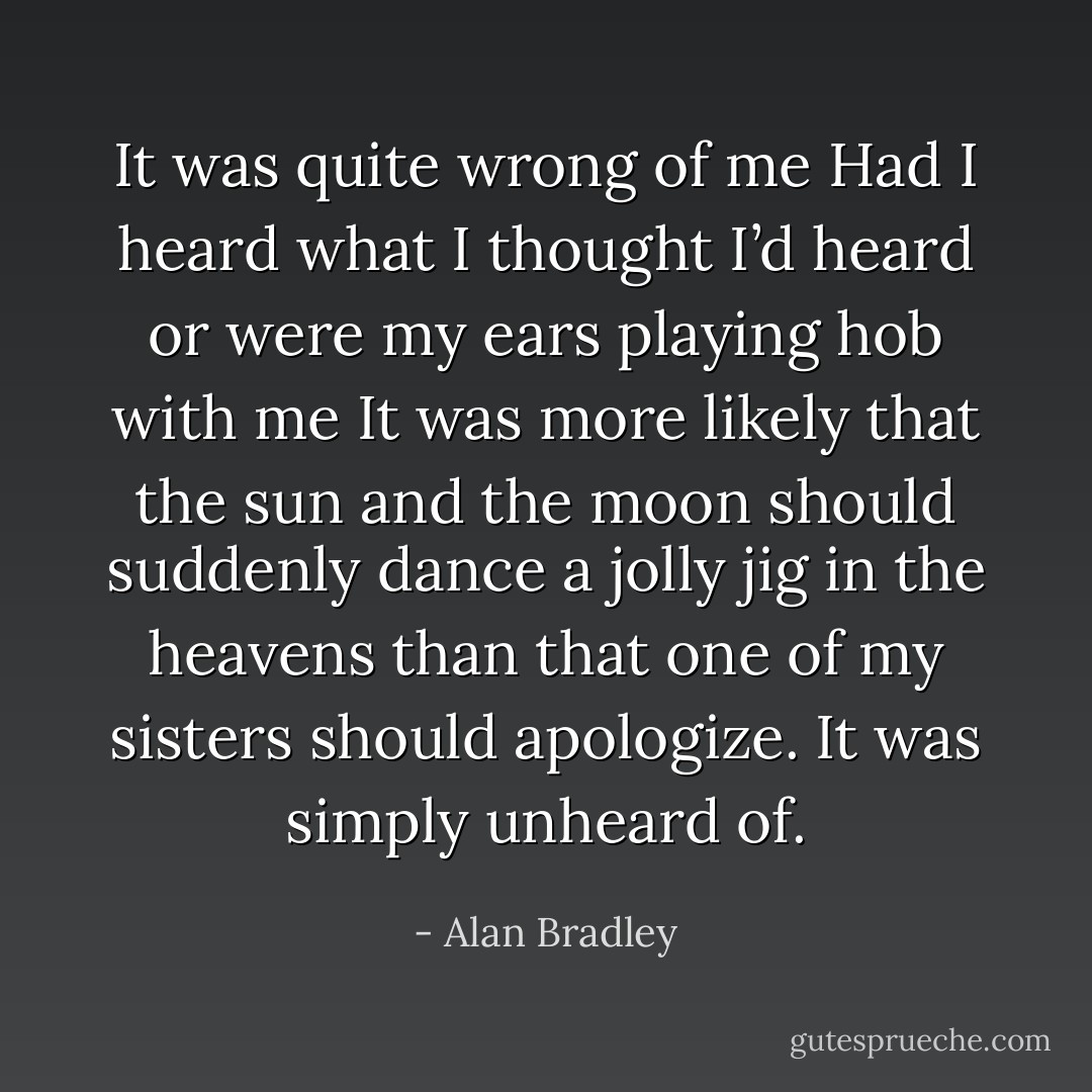 It was quite wrong of me Had I heard what I thought I’d heard or were my ears playing hob with me It was more likely that the sun and the moon should suddenly dance a jolly jig in the heavens than that one of my sisters should apologize. It was simply unheard of. - Alan Bradley