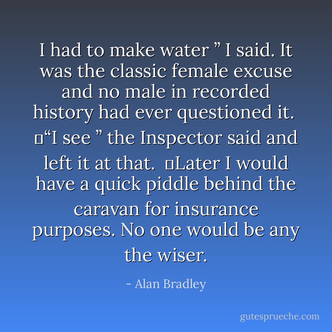 I had to make water ” I said. It was the classic female excuse and no male in recorded history had ever questioned it.<br /> 	“I see ” the Inspector said and left it at that.<br /> 	Later I would have a quick piddle behind the caravan for insurance purposes. No one would be any the wiser. - Alan Bradley