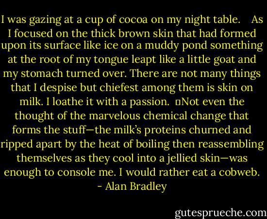I was gazing at a cup of cocoa on my night table.<br /> <br /> As I focused on the thick brown skin that had formed upon its surface like ice on a muddy pond something at the root of my tongue leapt like a little goat and my stomach turned over. There are not many things that I despise but chiefest among them is skin on milk. I loathe it with a passion.<br /> 	Not even the thought of the marvelous chemical change that forms the stuff—the milk’s proteins churned and ripped apart by the heat of boiling then reassembling themselves as they cool into a jellied skin—was enough to console me. I would rather eat a cobweb. - Alan Bradley