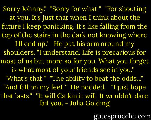 Sorry Johnny."<br /> "Sorry for what "<br /> "For shouting at you. It's just that when I think about the future I keep panicking. It's like falling from the top of the stairs in the dark not knowing where I'll end up." <br /> He put his arm around my shoulders. "I understand. Life is precarious for most of us but more so for you. What you forget is what most of your friends see in you." <br /> "What's that "<br /> "The ability to beat the odds..."<br /> "And fall on my feet "<br /> He nodded. <br /> "I just hope that lasts."<br /> "It will Catkin it will. It wouldn't dare fail you. - Julia Golding