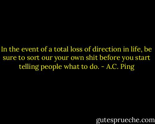 In the event of a total loss of direction in life, be sure to sort our your own shit before you start telling people what to do. - A.C. Ping