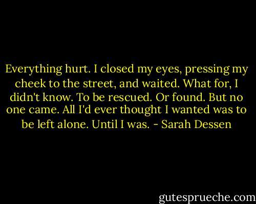 Everything hurt. I closed my eyes, pressing my cheek to the street, and waited. What for, I didn't know. To be rescued. Or found. But no one came. All I'd ever thought I wanted was to be left alone. Until I was. - Sarah Dessen