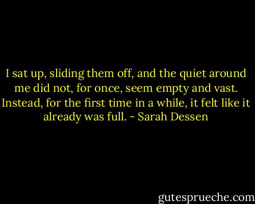 I sat up, sliding them off, and the quiet around me did not, for once, seem empty and vast. Instead, for the first time in a while, it felt like it already was full. - Sarah Dessen