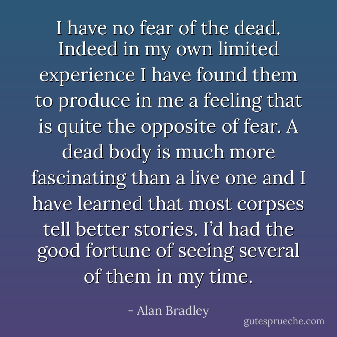 I have no fear of the dead. Indeed in my own limited experience I have found them to produce in me a feeling that is quite the opposite of fear. A dead body is much more fascinating than a live one and I have learned that most corpses tell better stories. I’d had the good fortune of seeing several of them in my time. - Alan Bradley