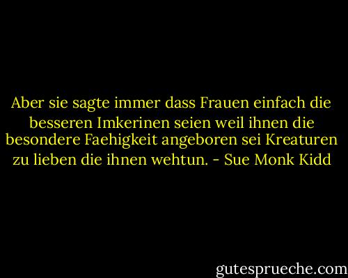 Aber sie sagte immer dass Frauen einfach die besseren Imkerinen seien weil ihnen die besondere Faehigkeit angeboren sei Kreaturen zu lieben die ihnen wehtun. - Sue Monk Kidd
