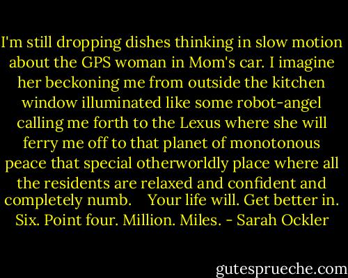 I'm still dropping dishes thinking in slow motion about the GPS woman in Mom's car. I imagine her beckoning me from outside the kitchen window illuminated like some robot-angel calling me forth to the Lexus where she will ferry me off to that planet of monotonous peace that special otherworldly place where all the residents are relaxed and confident and completely numb.<br /> <br /> Your life will. Get better in. Six. Point four. Million. Miles. - Sarah Ockler