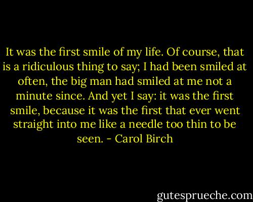 It was the first smile of my life. Of course, that is a ridiculous thing to say; I had been smiled at often, the big man had smiled at me not a minute since. And yet I say: it was the first smile, because it was the first that ever went straight into me like a needle too thin to be seen. - Carol Birch