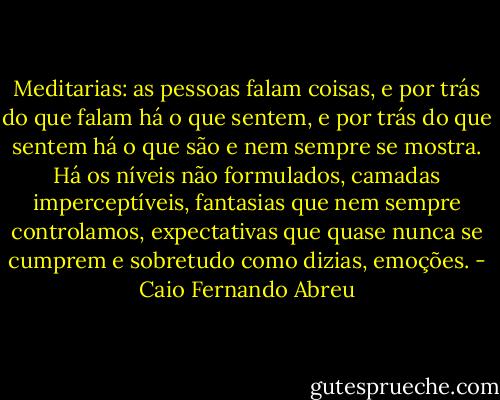 Meditarias: as pessoas falam coisas, e por trás do que falam há o que sentem, e por trás do que sentem há o que são e nem sempre se mostra. Há os níveis não formulados, camadas imperceptíveis, fantasias que nem sempre controlamos, expectativas que quase nunca se cumprem e sobretudo como dizias, emoções. - Caio Fernando Abreu