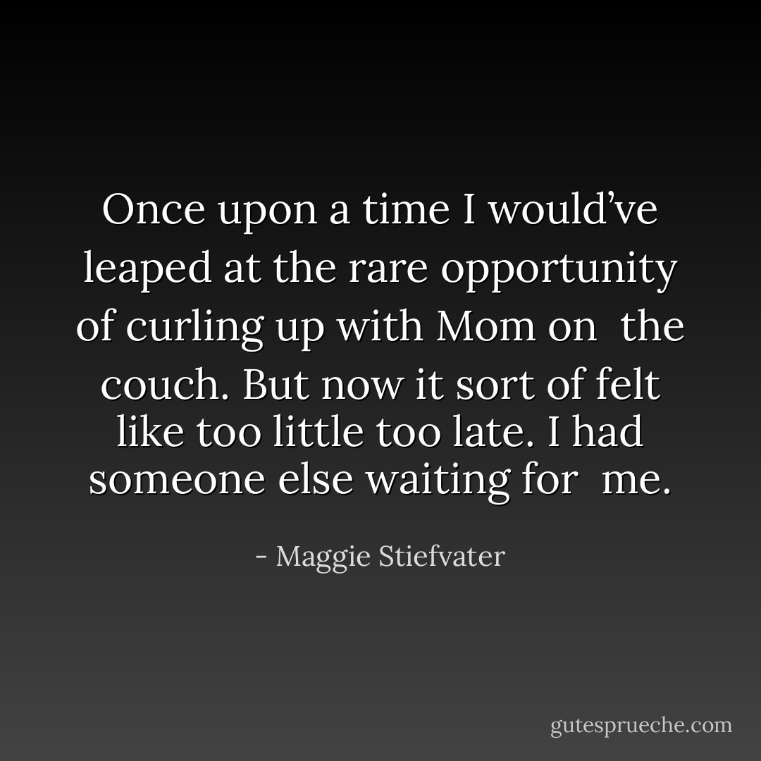 Once upon a time I would’ve leaped at the rare opportunity of curling up with Mom on<br /> the couch. But now it sort of felt like too little too late. I had someone else waiting for<br /> me. - Maggie Stiefvater