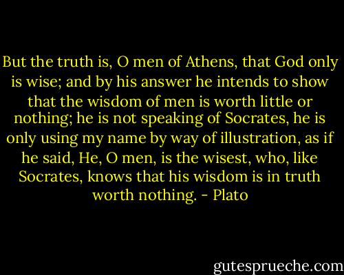 But the truth is, O men of Athens, that God only is wise; and by his answer he intends to show that the wisdom of men is worth little or nothing; he is not speaking of Socrates, he is only using my name by way of illustration, as if he said, He, O men, is the wisest, who, like Socrates, knows that his wisdom is in truth worth nothing. - Plato