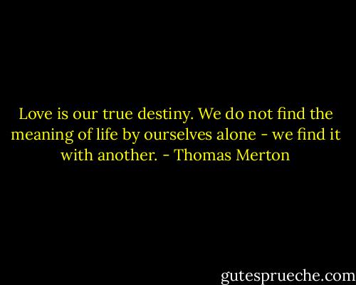 Love is our true destiny. We do not find the meaning of life by ourselves alone - we find it with another. - Thomas Merton
