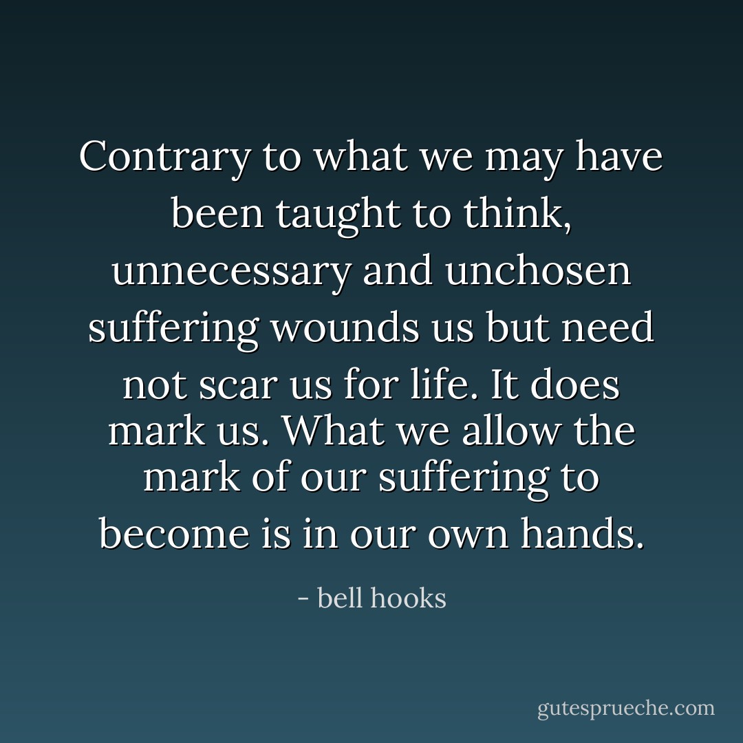 Contrary to what we may have been taught to think, unnecessary and unchosen suffering wounds us but need not scar us for life. It does mark us. What we allow the mark of our suffering to become is in our own hands. - bell hooks