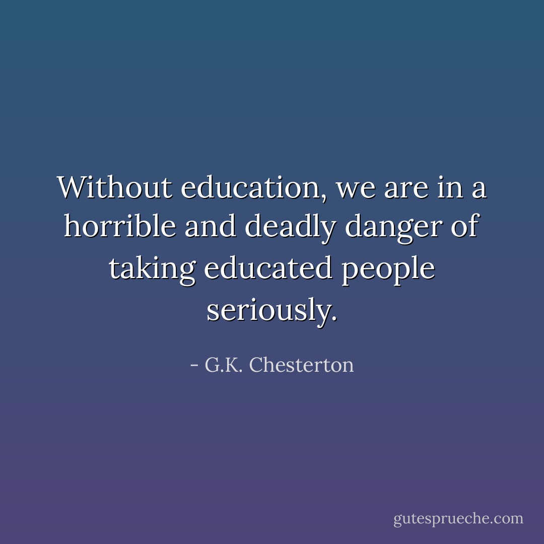 Without education, we are in a horrible and deadly danger of taking educated people seriously. - G.K. Chesterton