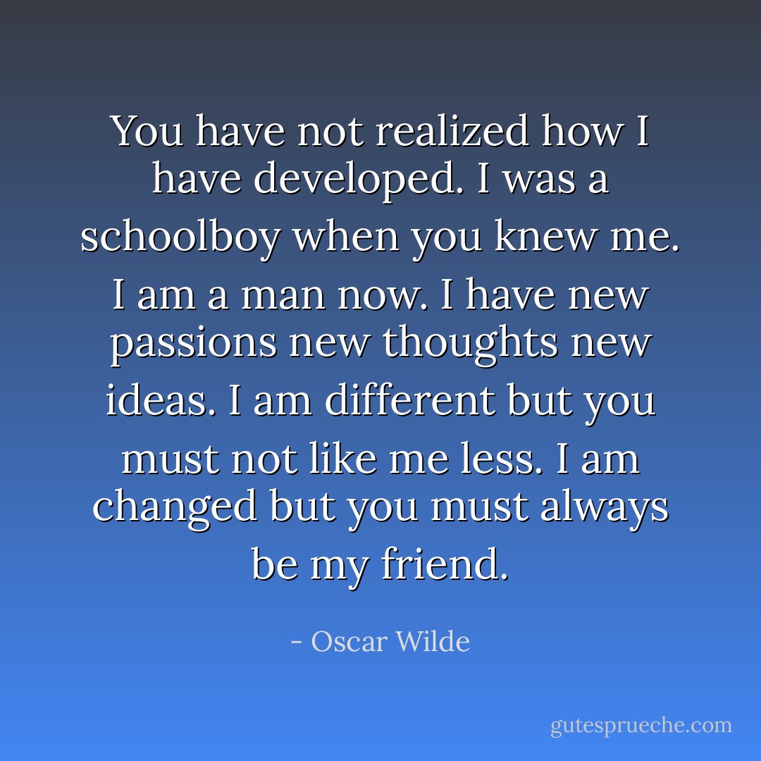 You have not realized how I have developed. I was a schoolboy when you knew me. I am a man now. I have new passions new thoughts new ideas. I am different but you must not like me less. I am changed but you must always be my friend. - Oscar Wilde