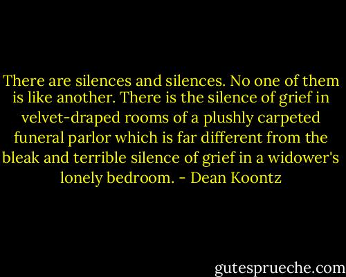 There are silences and silences. No one of them is like another. There is the silence of grief in velvet-draped rooms of a plushly carpeted funeral parlor which is far different from the bleak and terrible silence of grief in a widower's lonely bedroom. - Dean Koontz