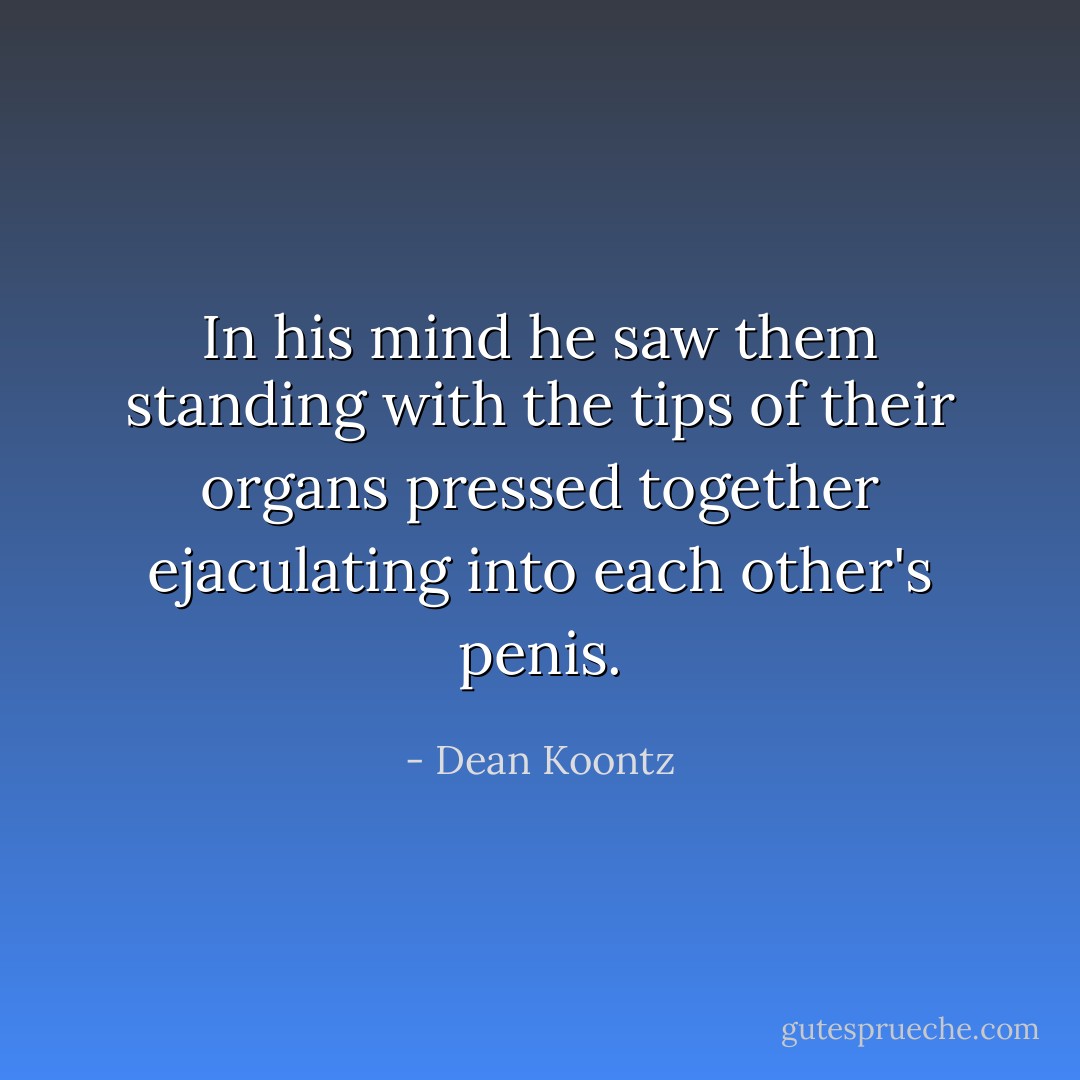 In his mind he saw them standing with the tips of their organs pressed together ejaculating into each other's penis. - Dean Koontz