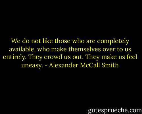 We do not like those who are completely available, who make themselves over to us entirely. They crowd us out. They make us feel uneasy. - Alexander McCall Smith