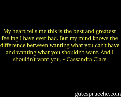 My heart tells me this is the best and greatest feeling I have ever had. But my mind knows the difference between wanting what you can’t have and wanting what you shouldn’t want. And I shouldn’t want you. - Cassandra Clare