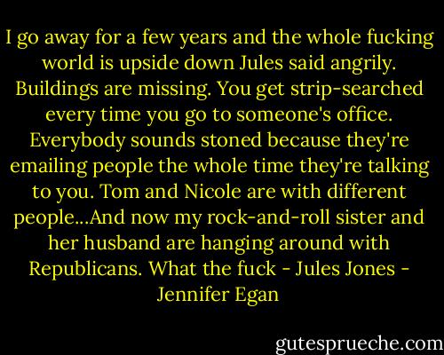 I go away for a few years and the whole fucking world is upside down Jules said angrily. Buildings are missing. You get strip-searched every time you go to someone's office. Everybody sounds stoned because they're emailing people the whole time they're talking to you. Tom and Nicole are with different people...And now my rock-and-roll sister and her husband are hanging around with Republicans. What the fuck - Jules Jones - Jennifer Egan