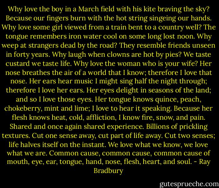 Why love the boy in a March field with his kite braving the sky? Because our fingers burn with the hot string singeing our hands. Why love some girl viewed from a train bent to a country well? The tongue remembers iron water cool on some long lost noon. Why weep at strangers dead by the road? They resemble friends unseen in forty years. Why laugh when clowns are hot by pies? We taste custard we taste life. Why love the woman who is your wife? Her nose breathes the air of a world that I know; therefore I love that nose. Her ears hear music I might sing half the night through; therefore I love her ears. Her eyes delight in seasons of the land; and so I love those eyes. Her tongue knows quince, peach, chokeberry, mint and lime; I love to hear it speaking. Because her flesh knows heat, cold, affliction, I know fire, snow, and pain. Shared and once again shared experience. Billions of prickling textures. Cut one sense away, cut part of life away. Cut two senses; life halves itself on the instant. We love what we know, we love what we are. Common cause, common cause, common cause of mouth, eye, ear, tongue, hand, nose, flesh, heart, and soul. - Ray Bradbury