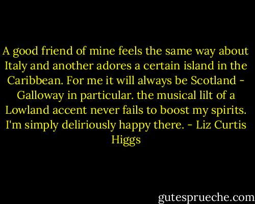 A good friend of mine feels the same way about Italy and another adores a certain island in the Caribbean. For me it will always be Scotland - Galloway in particular. the musical lilt of a Lowland accent never fails to boost my spirits. I'm simply deliriously happy there. - Liz Curtis Higgs