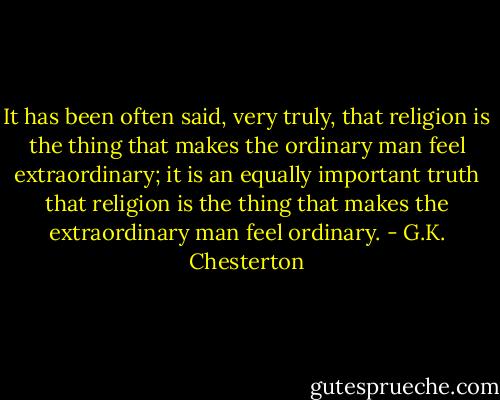 It has been often said, very truly, that religion is the thing that makes the ordinary man feel extraordinary; it is an equally important truth that religion is the thing that makes the extraordinary man feel ordinary. - G.K. Chesterton