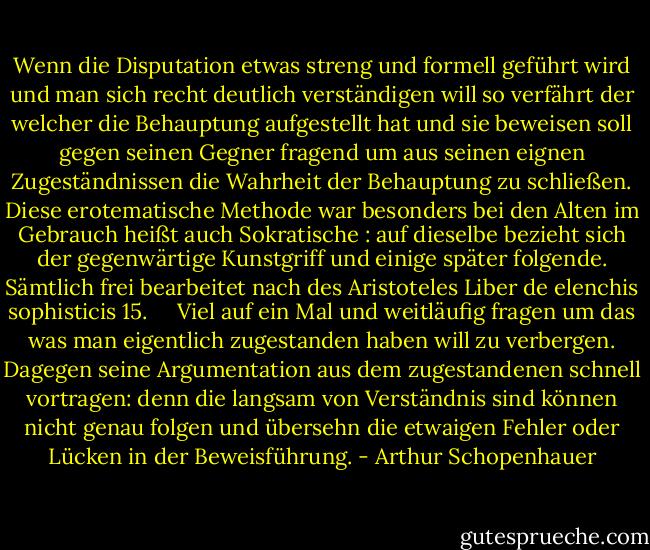 Wenn die Disputation etwas streng und formell geführt wird und man sich recht deutlich verständigen will so verfährt der welcher die Behauptung aufgestellt hat und sie beweisen soll gegen seinen Gegner fragend um aus seinen eignen Zugeständnissen die Wahrheit der Behauptung zu schließen. Diese erotematische Methode war besonders bei den Alten im Gebrauch heißt auch Sokratische : auf dieselbe bezieht sich der gegenwärtige Kunstgriff und einige später folgende. Sämtlich frei bearbeitet nach des Aristoteles Liber de elenchis sophisticis 15. <br /> <br /> Viel auf ein Mal und weitläufig fragen um das was man eigentlich zugestanden haben will zu verbergen. Dagegen seine Argumentation aus dem zugestandenen schnell vortragen: denn die langsam von Verständnis sind können nicht genau folgen und übersehn die etwaigen Fehler oder Lücken in der Beweisführung. - Arthur Schopenhauer