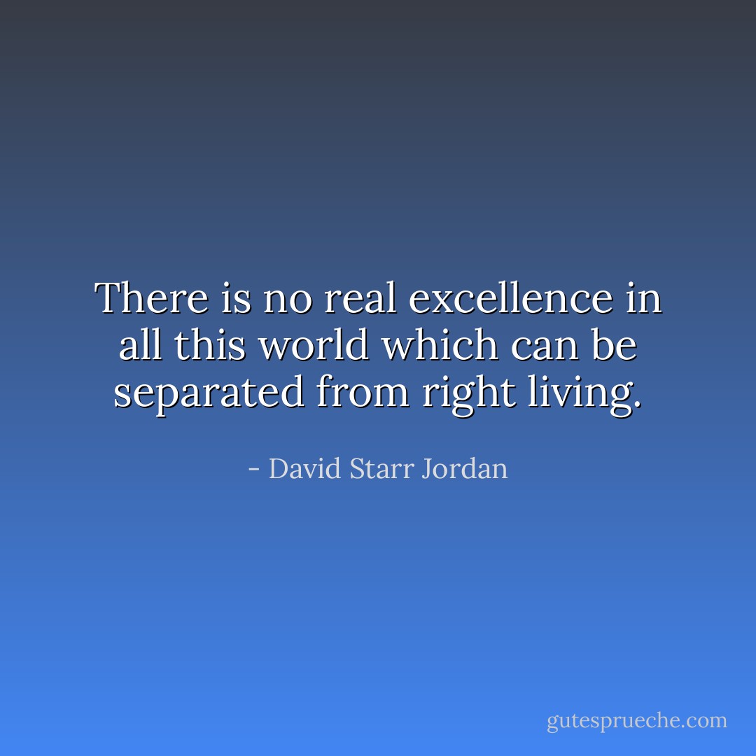 There is no real excellence in all this world which can be separated from right living. - David Starr Jordan