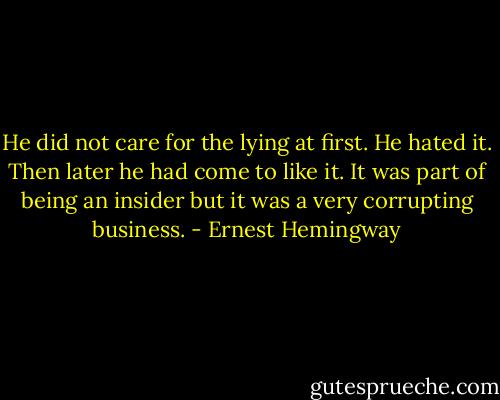 He did not care for the lying at first. He hated it. Then later he had come to like it. It was part of being an insider but it was a very corrupting business. - Ernest Hemingway