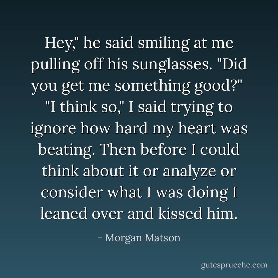 Hey," he said smiling at me pulling off his sunglasses. "Did you get me something good?" <br />"I think so," I said trying to ignore how hard my heart was beating. Then before I could think about it or analyze or consider what I was doing I leaned over and kissed him. - Morgan Matson