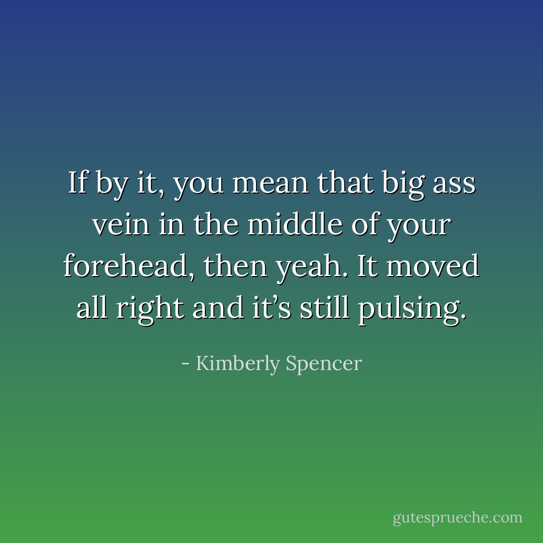 If by it, you mean that big ass vein in the middle of your forehead, then yeah. It moved all right and it’s still pulsing. - Kimberly Spencer