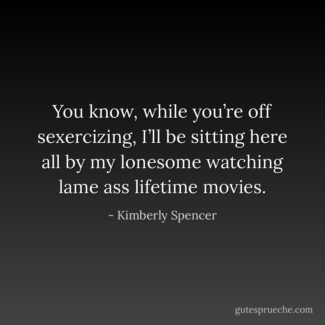You know, while you’re off sexercizing, I’ll be sitting here all by my lonesome watching lame ass lifetime movies. - Kimberly Spencer