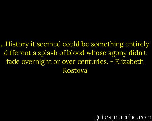 ...History it seemed could be something entirely different a splash of blood whose agony didn't fade overnight or over centuries. - Elizabeth Kostova